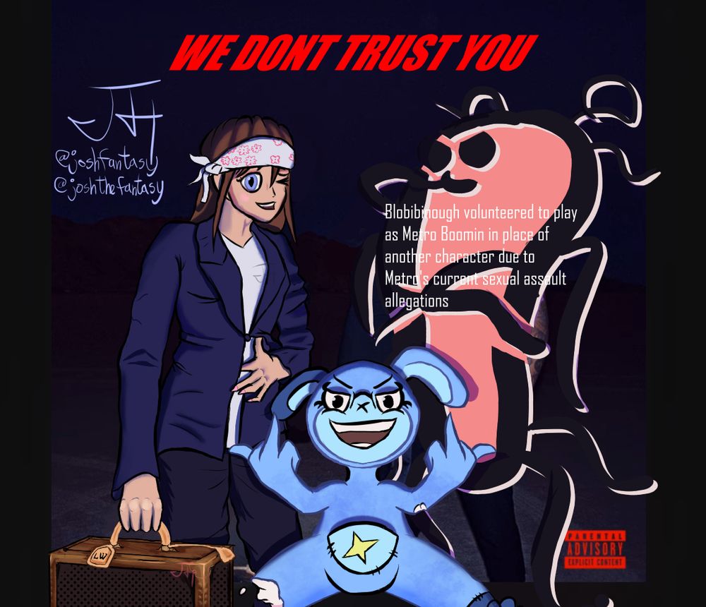 Three characters---Diegriv's Tellita, Mirza's Hazel Winters, and my Blobibinough are placed inside the album cover of We Don't Trust You by Future and Metro Boomin. Hazel Winters replaces Future, Blobibinough replaces Metro (he volunteered to play as Metro in place of another character due to Metro's current sexual assault allegations), and Tellita jumps in between the two and flips off the camera.