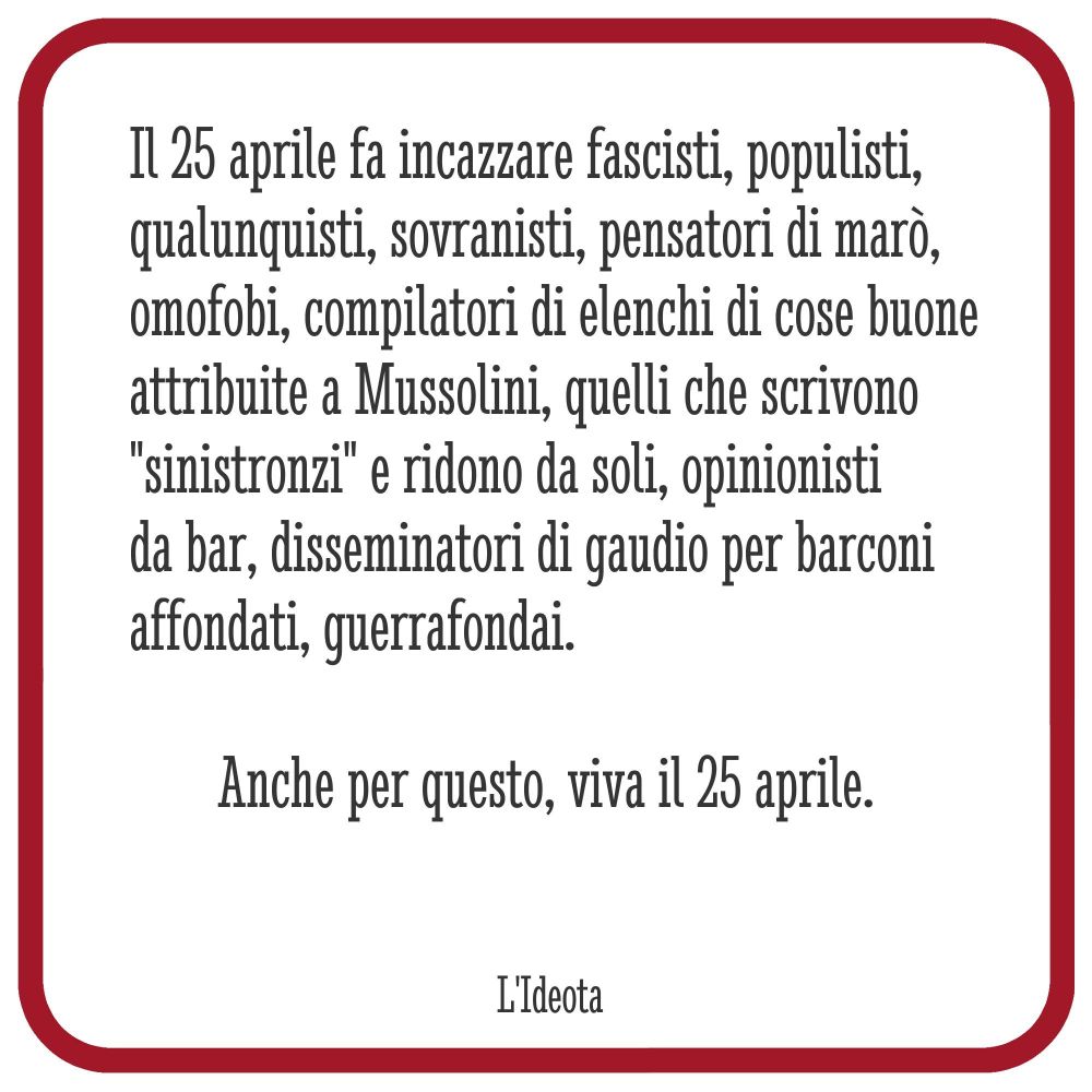 immagine con il seguente testo

Il 25 aprile fa incazzare fascisti, populisti, qualunquisti, sovranisti, pensatori di marò, omofobi, compilatori di cose buone attribuite a Mussolini, quelli che scrivono "sinistronzi" e ridono da soli, opinionisti da bar, disseminatori di gaudio per barconi affondati, guerrafondai.

Anche per questo, viva il 25 aprile