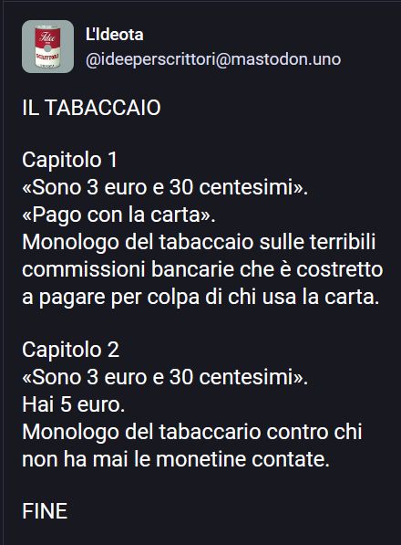 Nell'immagine c'è questo testo

IL TABACCAIO

Capitolo 1
«Sono 3 euro e 30 centesimi».
«Pago con la carta».
Monologo del tabaccaio sulle terribili commissioni bancarie che è costretto a pagare per colpa di chi usa la carta.

Capitolo 2
«Sono 3 euro e 30 centesimi».
Hai 5 euro.
Monologo del tabaccario contro chi non ha mai le monetine contate.

FINE