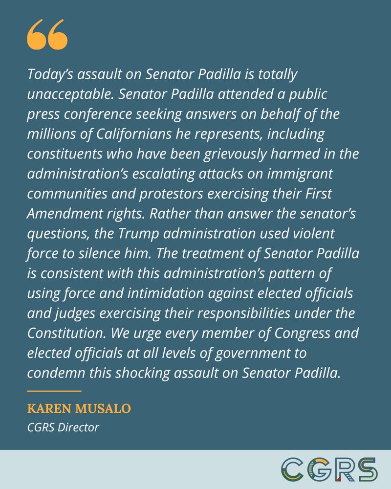Quote from CGRS Director Karen Musalo reads: "​​Today’s assault on Senator Padilla is totally unacceptable. Senator Padilla attended a public press conference seeking answers on behalf of the millions of Californians he represents, including constituents who have been grievously harmed in the administration’s escalating attacks on immigrant communities and protestors exercising their First Amendment rights. Rather than answer the senator’s questions, the Trump administration used violent force to silence him. The treatment of Senator Padilla is consistent with this administration’s pattern of using force and intimidation against elected officials and judges exercising their responsibilities under the Constitution. We urge every member of Congress and elected officials at all levels of government to condemn this shocking assault on Senator Padilla.”