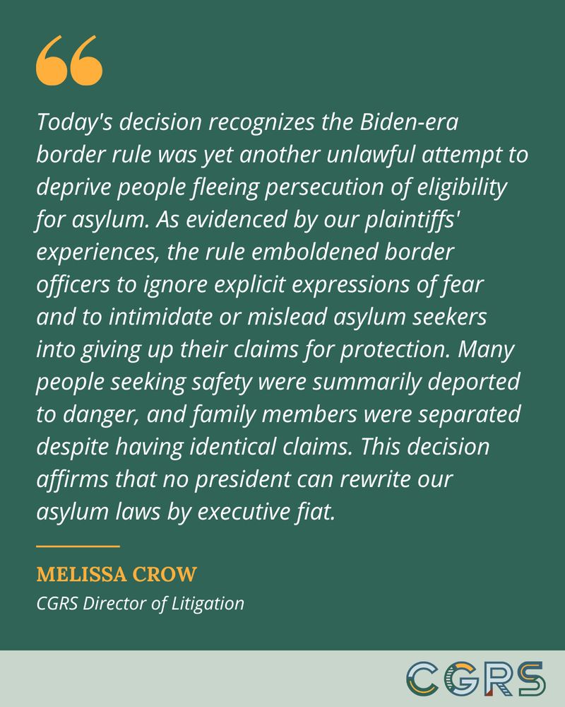 Quote from Melissa Crow, CGRS Director of Litigation, reads: "Today's decision recognizes the Biden-era border rule was yet another unlawful attempt to deprive people fleeing persecution of eligibility for asylum. As evidenced by our plaintiffs' experiences, the rule emboldened border officers to ignore explicit expressions of fear and to intimidate or mislead asylum seekers into giving up their claims for protection. Many people seeking safety were summarily deported to danger, and family members were separated despite having identical claims. This decision affirms that no president can rewrite our asylum laws by executive fiat."