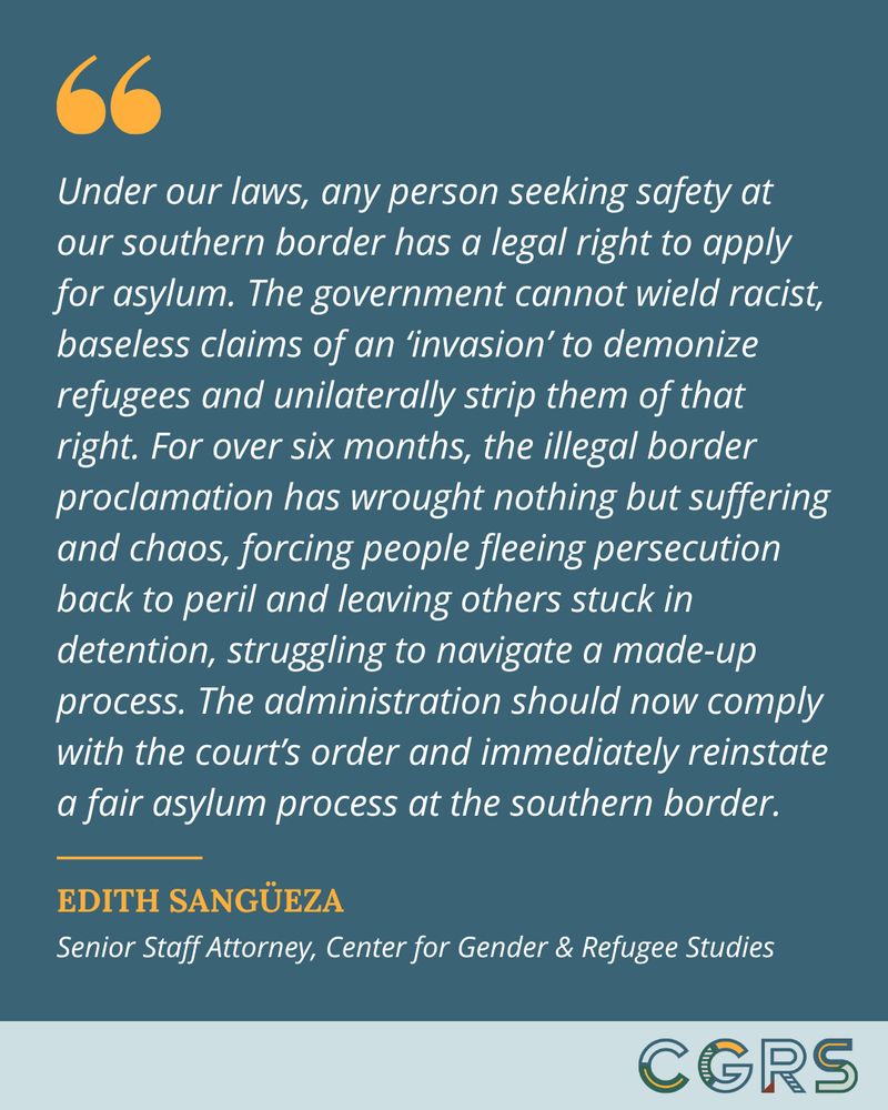 Quote from CGRS Senior Staff Attorney Edith Sangüeza reads, "Under our laws, any person seeking safety at our southern border has a legal right to apply for asylum. The government cannot wield racist, baseless claims of an ‘invasion’ to demonize refugees and unilaterally strip them of that right. For over six months, the illegal border proclamation has wrought nothing but suffering and chaos, forcing people fleeing persecution back to peril and leaving others stuck in detention, struggling to navigate a made-up process. The administration should now comply with the court’s order and immediately reinstate a fair asylum process at the southern border."
