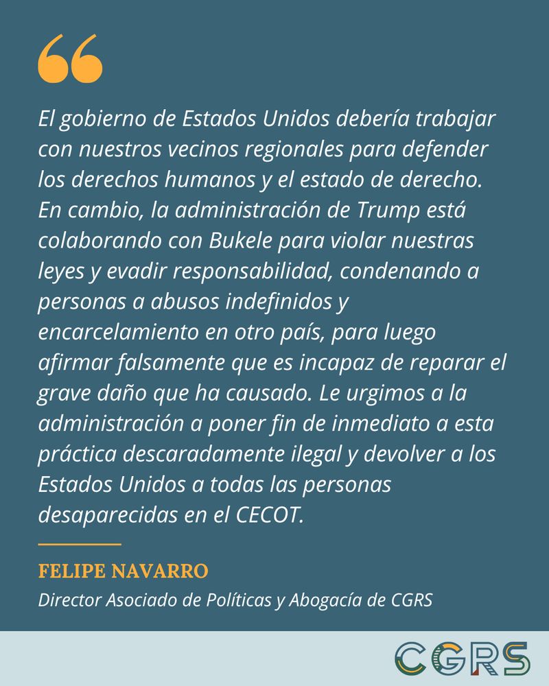 “El gobierno de Estados Unidos debería trabajar con nuestros vecinos regionales para defender los derechos humanos y el estado de derecho. En cambio, la administración de Trump está colaborando con Bukele para violar nuestras leyes y evadir responsabilidad, condenando a personas a abusos indefinidos y encarcelamiento en otro país, para luego afirmar falsamente que es incapaz de reparar el grave daño que ha causado. Le urgimos a la administración a poner fin de inmediato a esta práctica descaradamente ilegal y devolver a los Estados Unidos a todas las personas desaparecidas en el CECOT.” -Felipe Navarro, Director Asociado de Políticas y Abogacía del Centro de Estudios de Género y Refugiados (CGRS)