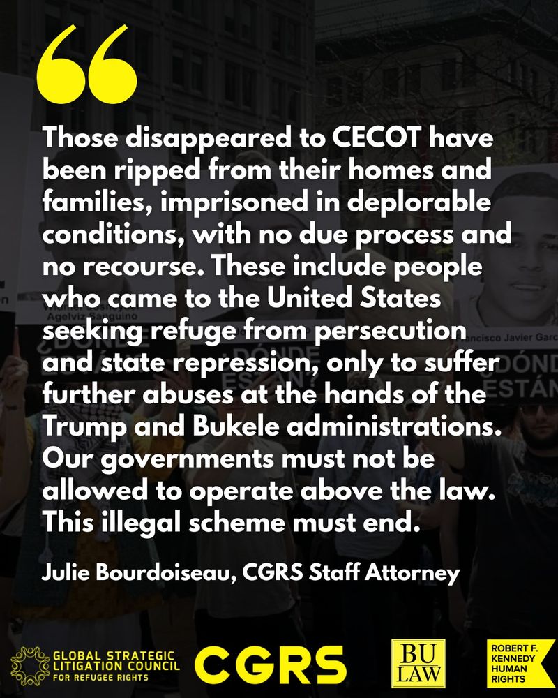 Quote from CGRS Staff Attorney Julie Bourdoiseau reads: "Those disappeared to CECOT have been ripped from their homes and families, imprisoned in deplorable conditions, with no due process and no recourse. These include people who came to the United States seeking refuge from persecution and state repression, only to suffer further abuses at the hands of the Trump and Bukele administrations. Our governments must not be allowed to operate above the law. This illegal scheme must end."