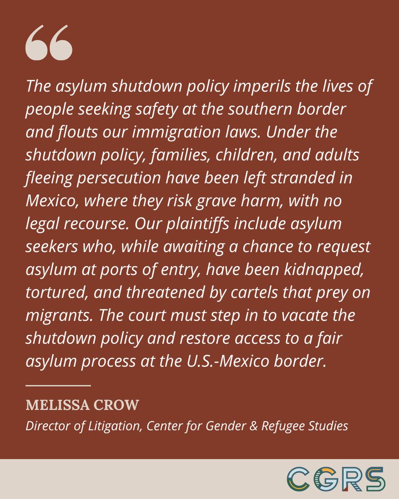 Quote from CGRS Litigation Director Melissa Crow reads, "The asylum shutdown policy imperils the lives of people seeking safety at the southern border and flouts our immigration laws. Under the shutdown policy, families, children, and adults fleeing persecution have been left stranded in Mexico, where they risk grave harm, with no legal recourse. Our plaintiffs include asylum seekers who, while awaiting a chance to request asylum at ports of entry, have been kidnapped, tortured, and threatened by cartels that prey on migrants. The court must step in to vacate the shutdown policy and restore access to a fair asylum process at the U.S.-Mexico border."