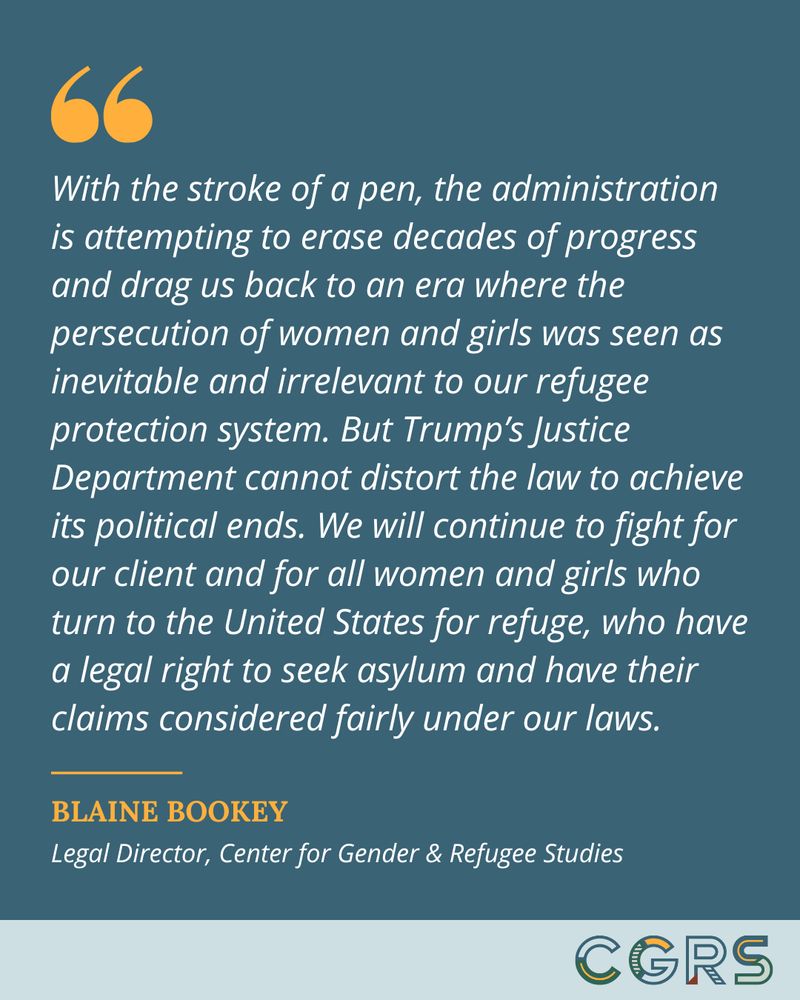 Quote from CGRS Legal Director Blaine Bookey reads, "With the stroke of a pen, the administration is attempting to erase decades of progress and drag us back to an era where the persecution of women and girls was seen as inevitable and irrelevant to our refugee protection system. But Trump’s Justice Department cannot distort the law to achieve its political ends. We will continue to fight for our client and for all women and girls who turn to the United States for refuge, who have a legal right to seek asylum and have their claims considered fairly under our laws."