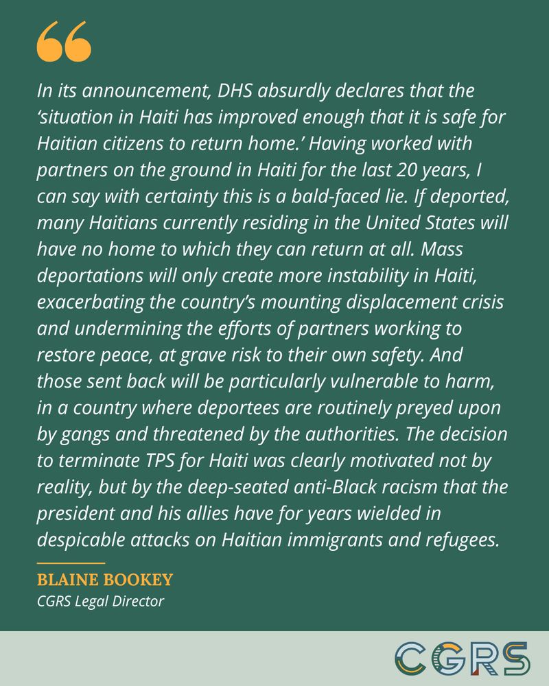 Quote from CGRS Legal Director Blaine Bookey reads, "In its announcement, DHS absurdly declares that the ‘situation in Haiti has improved enough that it is safe for Haitian citizens to return home.’ Having worked with partners on the ground in Haiti for the last 20 years, I can say with certainty this is a bald-faced lie. If deported, many Haitians currently residing in the United States will have no home to which they can return at all. Mass deportations will only create more instability in Haiti, exacerbating the country’s mounting displacement crisis and undermining the efforts of partners working to restore peace, at grave risk to their own safety. And those sent back will be particularly vulnerable to harm, in a country where deportees are routinely preyed upon by gangs and threatened by the authorities. The decision to terminate TPS for Haiti was clearly motivated not by reality, but by the deep-seated anti-Black racism that the president and his allies have for years wielded in despicable attacks on Haitian immigrants and refugees."