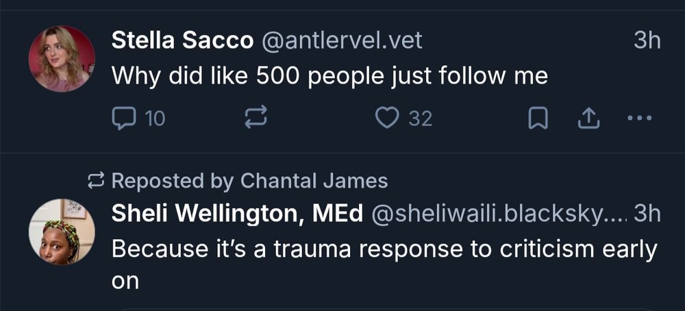 Stella Sacco @antlervel.vet

Why did like 500 people just follow me

3h

10

32

...

Reposted by Chantal James

Sheli Wellington, MEd @sheliwaili.blacksky....

3h

Because it's a trauma response to criticism early on