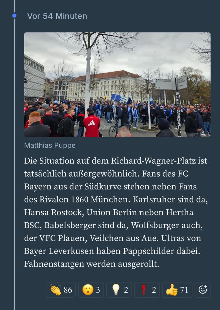 Text aus der LVZ
Matthias Puppe

Die Situation auf dem Richard-Wagner-Platz ist tatsächlich außergewöhnlich. Fans des FC Bayern aus der Südkurve stehen neben Fans des Rivalen 1860 München. Karlsruher sind da, Hansa Rostock, Union Berlin neben Hertha BSC, Babelsberger sind da, Wolfsburger auch, der VFC Plauen, Veilchen aus Aue. Ultras von Bayer Leverkusen haben Pappschilder dabei.
Fahnenstangen werden ausgerollt.
