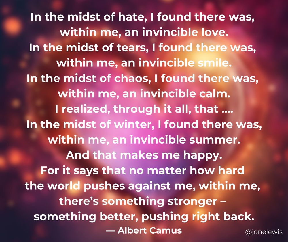 Glowing heart on magical background. somewhat blurred.  Text:
In the midst of hate, I found there was,
within me, an invincible love.
In the midst of tears, I found there was, 
within me, an invincible smile.
In the midst of chaos, I found there was, 
within me, an invincible calm.
I realized, through it all, that ….
In the midst of winter, I found there was, 
within me, an invincible summer.
And that makes me happy.
For it says that no matter how hard 
the world pushes against me, 
within me, there’s something stronger – 
something better, pushing right back.
— Albert Camus