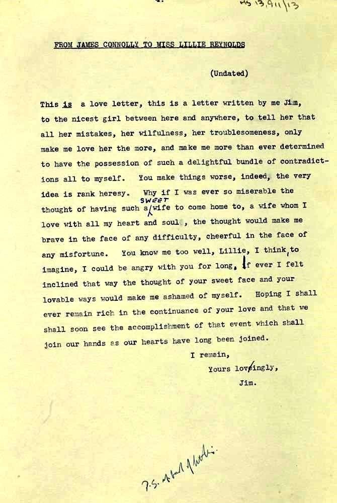 FROM JAMES CONNOLLY TO MISS LILLIE REYNOLDS
(Undated)
This is a love letter, this is a letter written by me Jim, to the nicest girl between here and anywhere, to tell her that. all her mistakes, her wilfulness, her troublesomeness, only make me love her the more, and make me more than ever determined to have the possession of such a delightful bundle of contradict-ions all to myself. You make things worse, indeed, the very idea is rank heresy. Why if I was ever so miserable the SWEET
thought of having such a wife to come home to, a wife whom I love with all my heart and soul, the thought would make me brave in the face of any difficulty, cheerful in the face of any misfortune. You know me too well, Lillie, I think, to te imagine, I could be angry with you for long, if ever I felt inclined that way the thought of your sweet face and your Hoping I shall lovable ways would make me ashamed of myself. ever remain rich in the continuance of your love and that we shall soon see the accomplish