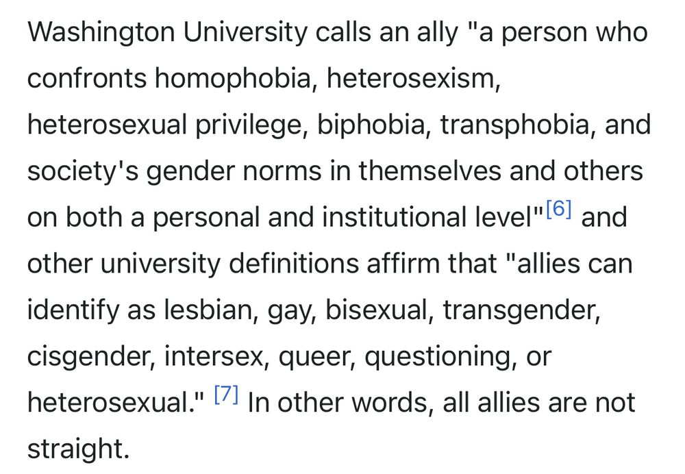 Washington University calls an ally "a person who confronts homophobia, heterosexism,
heterosexual privilege, biphobia, transphobia, and society's gender norms in themselves and others on both a personal and institutional level" [6] and other university definitions affirm that "allies can identify as lesbian, gay, bisexual, transgender, cisgender, intersex, queer, questioning, or heterosexual." | In other words, all allies are not
straight.