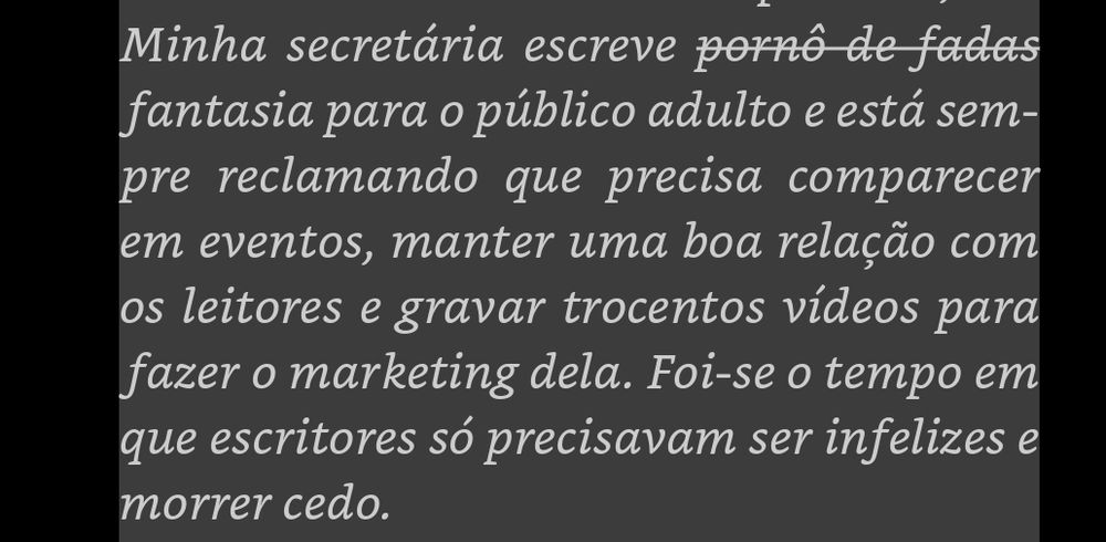 Trecho do kindle: minha secretária escreve pornô de fadas, digo, fantasia para o público adulto e está sempre reclamando que precisa comparecer em eventos, manter uma boa relação com os leitores e gravar trocentow vídeos para fazer o marketing dela. Foi-se o tempo em que escritores só precisavam ser infelizes e morrer cedo.