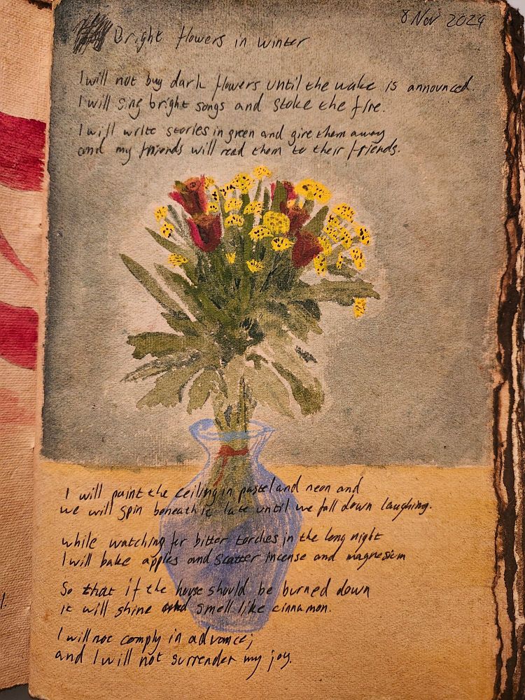 Vase of brought flowers lighting a dark room, inscribed with poem:

Bright flowers in winter


I will not buy dark flowers until the wake is announced.
I will sing bright songs and stoke the fire.

I will write stories in green and give them away
and my friends will read them to their friends.

I will paint the ceiling in pastel and neon and
we will spin beneath it late until we fall down laughing.

While watching for bitter torches in the long night
I will bake apples and scatter incense and magnesium

so that if the house should be burned down
it will shine and smell like cinnamon.

I will not comply in advance;
and I will not surrender my joy.
