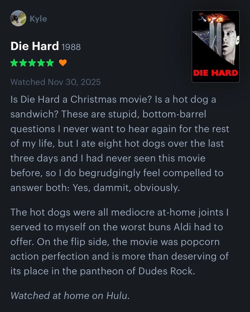 My five-star review and “like” of Die Hard on Letterboxd from tonight.

“Is Die Hard a Christmas movie? Is a hot dog a sandwich? These are stupid, bottom-barrel questions I never want to hear again for the rest of my life, but I ate eight hot dogs over the last three days and I had never seen this movie before, so I do begrudgingly feel compelled to answer both: Yes, dammit, obviously.

“The hot dogs were all mediocre at-home joints I served to myself on the worst buns Aldi had to offer. On the flip side, the movie was popcorn action perfection and is more than deserving of its place in the pantheon of Dudes Rock.

“Watched at home on Hulu.”