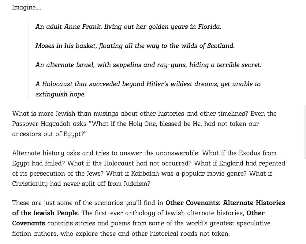 Imagine….

    An adult Anne Frank, living out her golden years in Florida.

    Moses in his basket, floating all the way to the wilds of Scotland.

    An alternate Israel, with zeppelins and ray-guns, hiding a terrible secret.

    A Holocaust that succeeded beyond Hitler’s wildest dreams, yet unable to extinguish hope.

What is more Jewish than musings about other histories and other timelines? Even the Passover Haggadah asks “What if the Holy One, blessed be He, had not taken our ancestors out of Egypt?”

Alternate history asks and tries to answer the unanswerable: What if the Exodus from Egypt had failed? What if the Holocaust had not occurred? What if England had repented of its persecution of the Jews? What if Kabbalah was a popular movie genre? What if Christianity had never split off from Judaism?

These are just some of the scenarios you’ll find in Other Covenants: Alternate Histories of the Jewish People. 