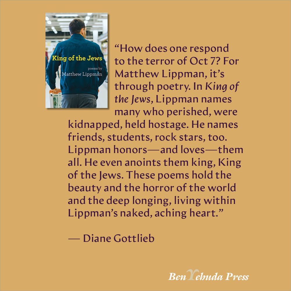 “How does one respond to the terror of Oct 7? For Matthew Lippman, it’s through poetry. In King of the Jews, Lippman names many who perished, were kidnapped, held hostage. He names friends, students, rock stars, too. Lippman honors—and loves—them all. He even anoints them king, King of the Jews. These poems hold the beauty and the horror of the world and the deep longing, living within Lippman’s naked, aching heart.”

— Diane Gottlieb
