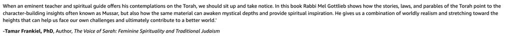 When an eminent teacher and spiritual guide offers his contemplations on the Torah, we should sit up and take notice. In this book Rabbi Mel Gottlieb shows how the stories, laws, and parables of the Torah point to the character-building insights often known as Mussar, but also how the same material can awaken mystical depths and provide spiritual inspiration. He gives us a combination of worldly realism and stretching toward the heights that can help us face our own challenges and ultimately contribute to a better world.'

-Tamar Frankiel, PhD, Author, The Voice of Sarah: Feminine Spirituality and Traditional Judaism