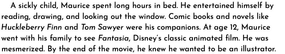 A sickly child, Maurice spent long hours in bed. He entertained himself by reading, drawing, and looking out the window. Comic books and novels like Huckleberry Finn and Tom Sawyer were his companions. At age 12, Maurice went with his family to see Fantasia, Disney’s classic animated film. He was mesmerized. By the end of the movie, he knew he wanted to be an illustrator.