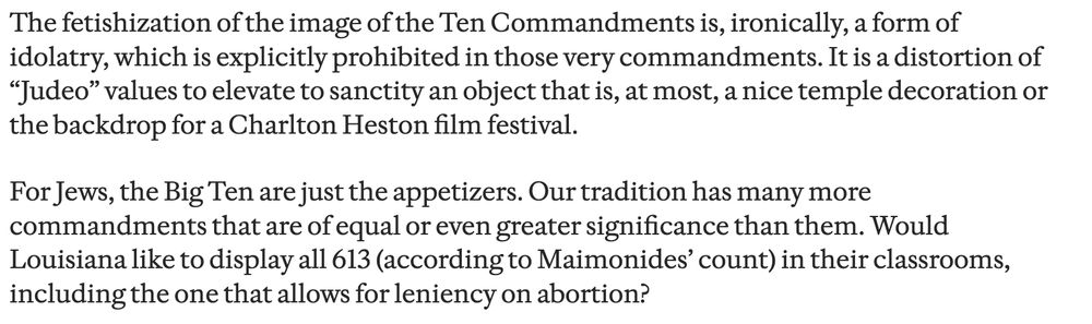 The fetishization of the image of the Ten Commandments is, ironically, a form of idolatry, which is explicitly prohibited in those very commandments. It is a distortion of “Judeo” values to elevate to sanctity an object that is, at most, a nice temple decoration or the backdrop for a Charlton Heston film festival.

For Jews, the Big Ten are just the appetizers. Our tradition has many more commandments that are of equal or even greater significance than them. Would Louisiana like to display all 613 (according to Maimonides’ count) in their classrooms, including the one that allows for leniency on abortion?