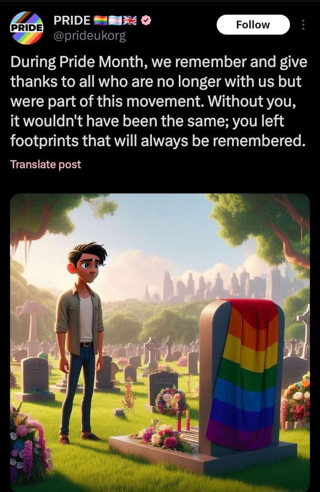 Twitter post by @prideorguk with poorly generated Ai image of pride flag over a grave:

During Pride Month, we remember and give thanks to all who are no longer with us but were part of this movement. Without you, it wouldn't have been the same; you left footprints that will always be remembered.