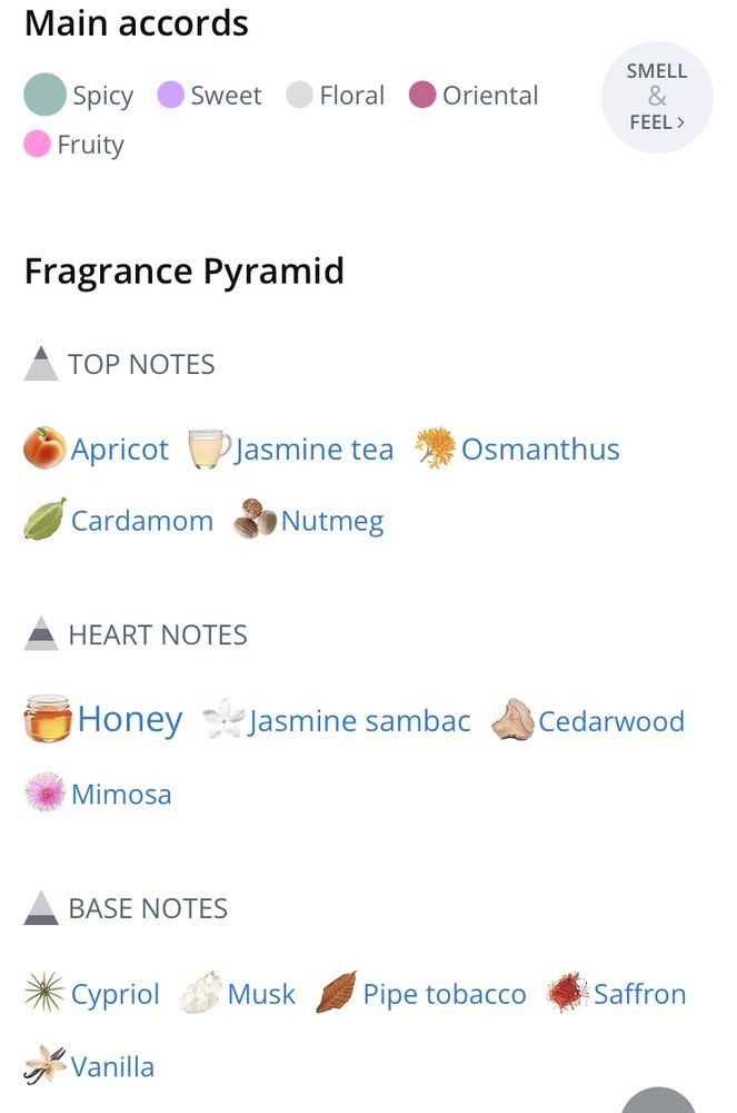 Screen shot of fragrance info:

Main accords
Spicy
Fruity
Sweet
Floral
Oriental

Fragrance Pyramid

TOP NOTES
Apricot
Cardamom
Jasmine tea
Nutmeg
Osmanthus

HEART NOTES
Honey
Mimosa
Jasmine sambac
Cedarwood

BASE NOTES
Cypriol
Vanilla
Musk
Pipe tobacco
Saffron