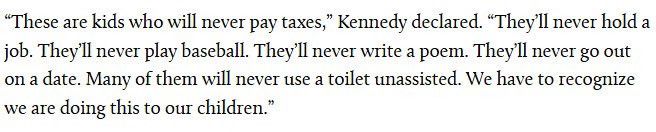 "These are kids who will never pay taxes," Kennedy declared. "They'lI never hold a job. They'll never play baseball. They'll never write a poem. They'll never go out on a date. Many of them will never use a toilet unassisted. We have to recognize we are doing this to our children.
"