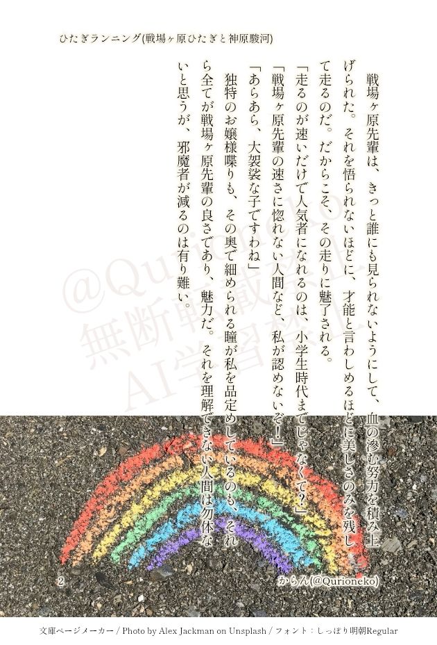 戦場ヶ原先輩は、きっと誰にも見られないようにして、血の滲む努力を積み上げられた。それを悟られないほどに、才能と言わしめるほどに美しさのみを残して走るのだ。だからこそ、その走りに魅了される。
「走るのが速いだけで人気者になれるのは、小学生時代までじゃなくて？」
「戦場ヶ原先輩の速さに惚れない人間など、私が認めないぞ！」
「あらあら、大袈裟な子ですわね」
独特のお嬢様喋りも、その奥で細められる瞳が私を品定めしているのも、それら全てが戦場ヶ原先輩の良さであり、魅力だ。それを理解できない人間は勿体ないと思うが、邪魔者が減るのは有り難い。