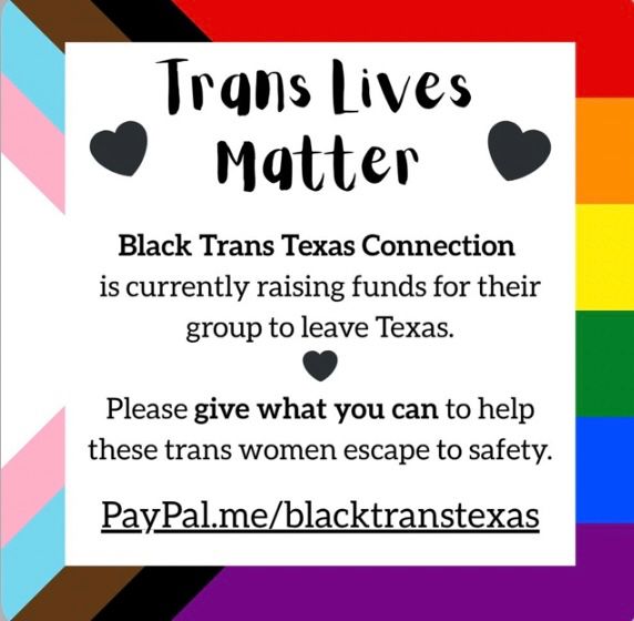 Graphic promoting fundraising for Black Trans Texas Connection to help trans women escape Texas, and pride flag elements. featuring text 

“Trans Lives Matter" 
Black Trans Texas Connection is currently raising funds for their group to leave Texas.
Please give what you can to help these trans women escape to safety.”
PayPal.me/blacktranstexas