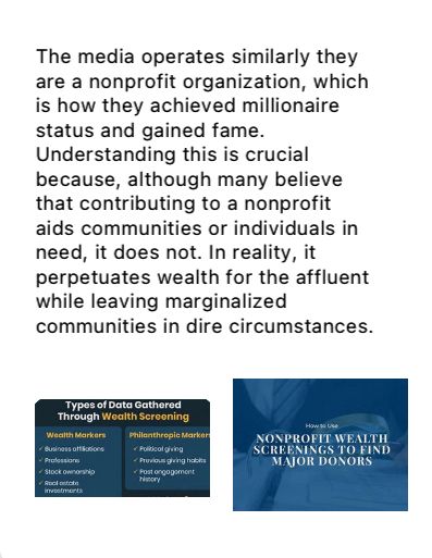 The media operates similarly they are a nonprofit organization, which is how they achieved millionaire status and gained fame. Understanding this is crucial because, although many believe that contributing to a nonprofit aids communities or individuals in need, it does not. In reality, it perpetuates wealth for the affluent while leaving marginalized communities in dire circumstances.