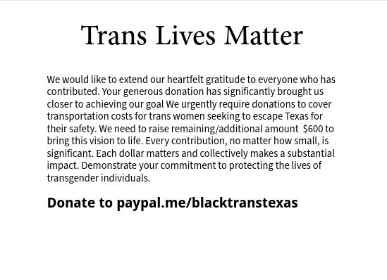 White background with black letters 

Trans Lives Matter 

We would like to extend our heartfelt gratitude to everyone who has contributed. Your generous donation has significantly brought us closer to achieving our goal. We urgently require donations to cover transportation costs for trans women seeking to escape Texas for their safety. We need to raise remaining/additional amount  $600 to bring this vision to life. Every contribution, no matter how small, is significant. Each dollar matters and collectively makes a substantial impact. Demonstrate your commitment to protecting the lives of transgender individuals.

Donate to PayPal.me/blacktranstexas