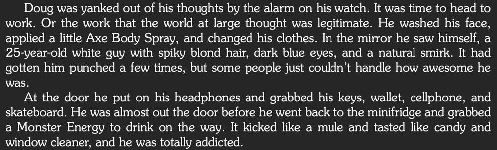 Doug was yanked out of his thoughts by the alarm on his watch. It was time to head to work. Or the work that the world at large thought was legitimate. He washed his face, applied a little Axe Body Spray, and changed his clothes. In the mirror he saw himself, a 25-year-old white guy with spiky blond hair, dark blue eyes, and a natural smirk. It had gotten him punched a few times, but some people just couldn’t handle how awesome he was.
At the door he put on his headphones and grabbed his keys, wallet, cellphone, and skateboard. He was almost out the door before he went back to the minifridge and grabbed a Monster Energy to drink on the way. It kicked like a mule and tasted like candy and window cleaner, and he was totally addicted.