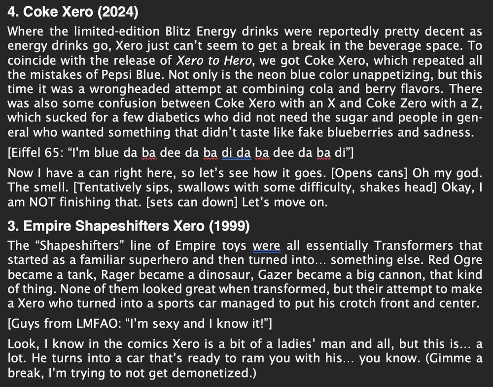 4. Coke Xero (2024)
Where the limited-edition Blitz Energy drinks were reportedly pretty decent as energy drinks go, Xero just can’t seem to get a break in the beverage space. To coincide with the release of Xero to Hero, we got Coke Xero, which repeated all the mistakes of Pepsi Blue. Not only is the neon blue color unappetizing, but this time it was a wrongheaded attempt at combining cola and berry flavors. There was also some confusion between Coke Xero with an X and Coke Zero with a Z, which sucked for a few diabetics who did not need the sugar and people in gen-eral who wanted something that didn’t taste like fake blueberries and sadness.
[Eiffel 65: “I'm blue da ba dee da ba di da ba dee da ba di”]
Now I have a can right here, so let’s see how it goes. [Opens cans] Oh my god. The smell. [Tentatively sips, swallows with some difficulty, shakes head] Okay, I am NOT finishing that. [sets can down] Let’s move on.
3. Empire Shapeshifters Xero (1999)
The “Shapeshifters” line of Empire toys were all essentially Transformers that started as a familiar superhero and then turned into… something else. Red Ogre became a tank, Rager became a dinosaur, Gazer became a big cannon, that kind of thing. None of them looked great when transformed, but their attempt to make a Xero who turned into a sports car managed to put his crotch front and center.
[Guys from LMFAO: “I’m sexy and I know it!”]
Look, I know in the comics Xero is a bit of a ladies’ man and all, but this is… a lot. He turns into a car that’s ready to ram you with his… you know. (Gimme a break, I’m trying to not get demonetized.)
