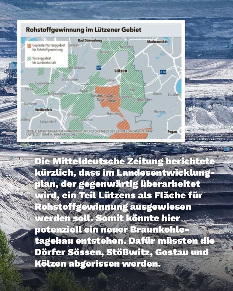 Die Mitteldeutsche Zeitung berichtete kürzlich, dass im Landesentwicklung plan, der gegenwärtig überarbeitet wird, ein Teil Lützens als Fläche für Rohstoffgewinnung ausgewiesen werden soll. Somit könnte hier potenziell ein neuer Braunkohle tagebau entstehen. Dafür müssten die Dörfer Sössen, Stößwitz, Gostau und Kölzen abgerissen werden.