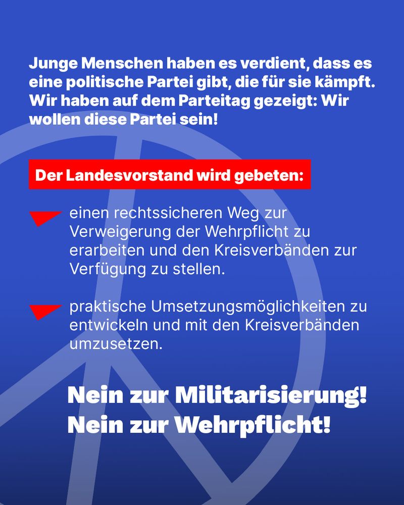 Junge Menschen haben es verdient, dass es eine politische Partei gibt, die für sie kämpft. Wir haben auf dem Parteitag gezeigt: Wir wollen diese Partei sein!

Der Landesvorstand wird gebeten:
- einen rechtssicheren Weg zur Verweigerung der Wehrpflicht zu erarbeiten und den Kreisverbänden zur Verfügung zu stellen.
- praktische Umsetzungsmöglichkeiten zu entwickeln und mit den Kreisverbänden umzusetzen.

Nein zur Militarisierung!
Nein zur Wehrpflicht!