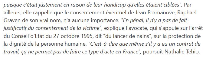 capture d'écran d'un article de France Info sur la mort de Jean Pormanove, dont voici le texte : "Par ailleurs, elle rappelle que le consentement éventuel de Jean Pormanove, Raphaël Graven de son vrai nom, n'a aucune importance. "En pénal, il n'y a pas de fait justificatif du consentement de la victime", explique l'avocate, qui s'appuie sur l'arrêt du Conseil d'Etat du 27 octobre 1995, dit "du lancer de nains", sur la protection de la dignité de la personne humaine. "c'est à dire que même s'il y a eu un contrat de travail, ça ne permet pas de faire ce type d'acte en france", poursuitNathalie Tehio