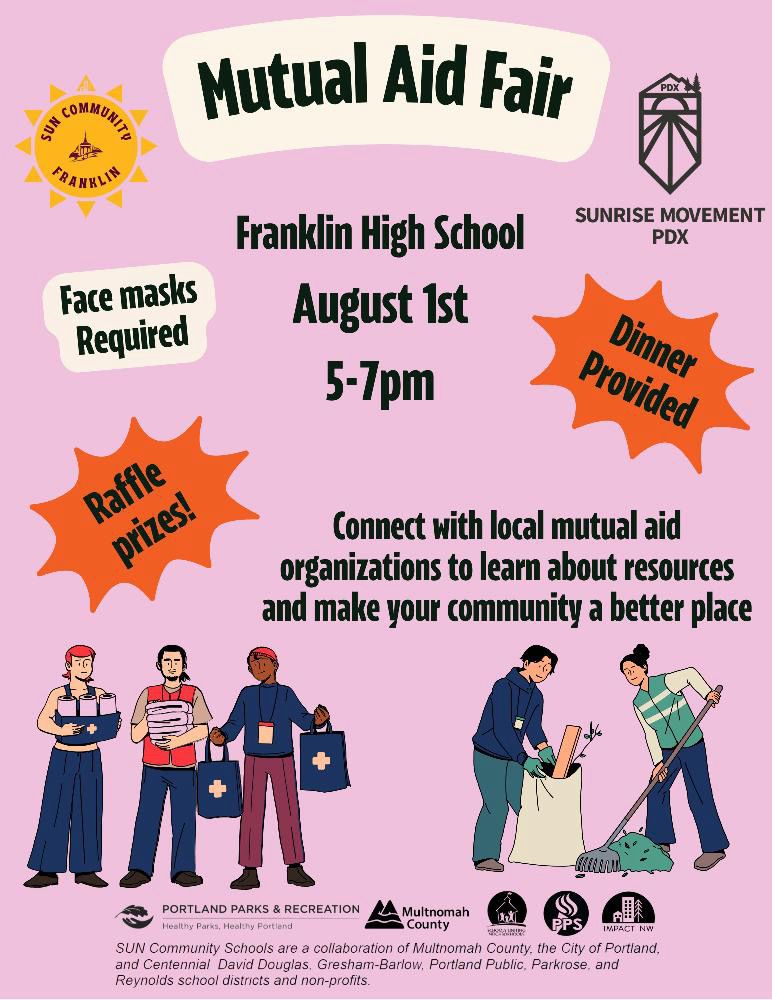 Event flyer: Mutual Aid Fair
Face masks
Required
Franklin High School
August 1st
5-7pm
SUNRISE MOVEMENT
PDX
Dinner
Provided
Raffle prizes.
Connect with local mutual aid organizations to learn about resources and make your community a better place
PORTLAND PARKS & RECREATION
Multnomah
Healthy Parks, Healthy Portland
County
SUN Community Schools are a collaboration of Multnomah County, the City of Portland, and Centennial David Douglas. Gresham-Barlow, Portland Public, Parkrose, and Reynolds school districts and non-profits.
@portlandmutualaid and sunrisepdx