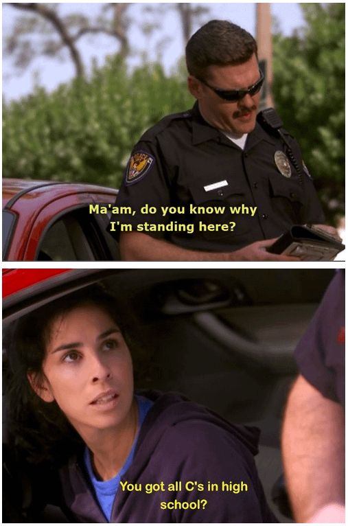 cop in top image “ma’am do you know why i’m standing here?”

sarah silverman in bottom image. “you got all C’s in high school?”