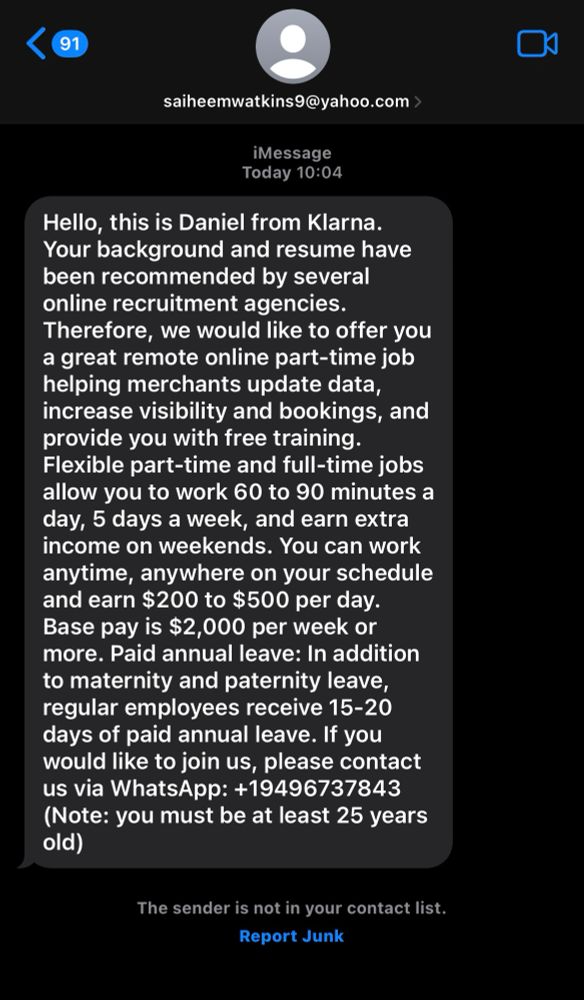 scam text message

saiheemwatkins9@yahoo.com >
iMessage
Today 10:04
Hello, this is Daniel from Klarna.
Your background and resume have been recommended by several online recruitment agencies.
Therefore, we would like to offer you a great remote online part-time job helping merchants update data, increase visibility and bookings, and provide you with free training.
Flexible part-time and full-time jobs allow you to work 60 to 90 minutes a day, 5 days a week, and earn extra income on weekends. You can work anytime, anywhere on your schedule and earn $200 to $500 per day.
Base pay is $2,000 per week or more. Paid annual leave: In addition to maternity and paternity leave, regular employees receive 15-20 days of paid annual leave. If you would like to join us, please contact us via WhatsApp: +19496737843 (Note: you must be at least 25 years old)
The sender is not in your contact list.
Report Junk