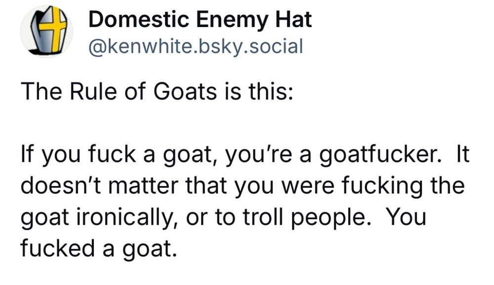 Domestic Enemy Hat
 @kenwhite.bsky.social
 The Rule of Goats is this:
 If you fuck a goat, you're a goatfucker. It
 doesn't matter that you were fucking the
 goat ironically, or to troll people. You
 fucked a goat.