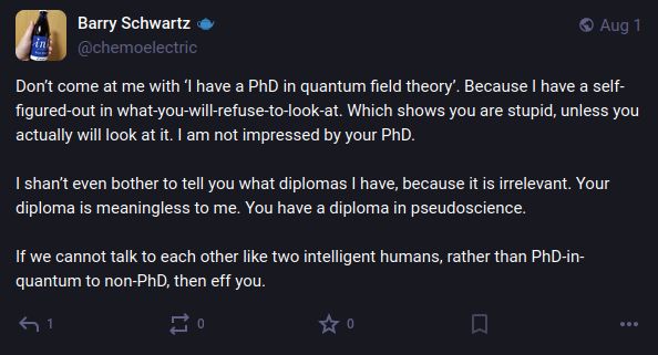 Barry Schwartz: "Don’t come at me with ‘I have a PhD in quantum field theory’. Because I have a self-figured-out in what-you-will-refuse-to-look-at. Which shows you are stupid, unless you actually will look at it. I am not impressed by your PhD.

I shan’t even bother to tell you what diplomas I have, because it is irrelevant. Your diploma is meaningless to me. You have a diploma in pseudoscience.

If we cannot talk to each other like two intelligent humans, rather than PhD-in-quantum to non-PhD, then eff you."