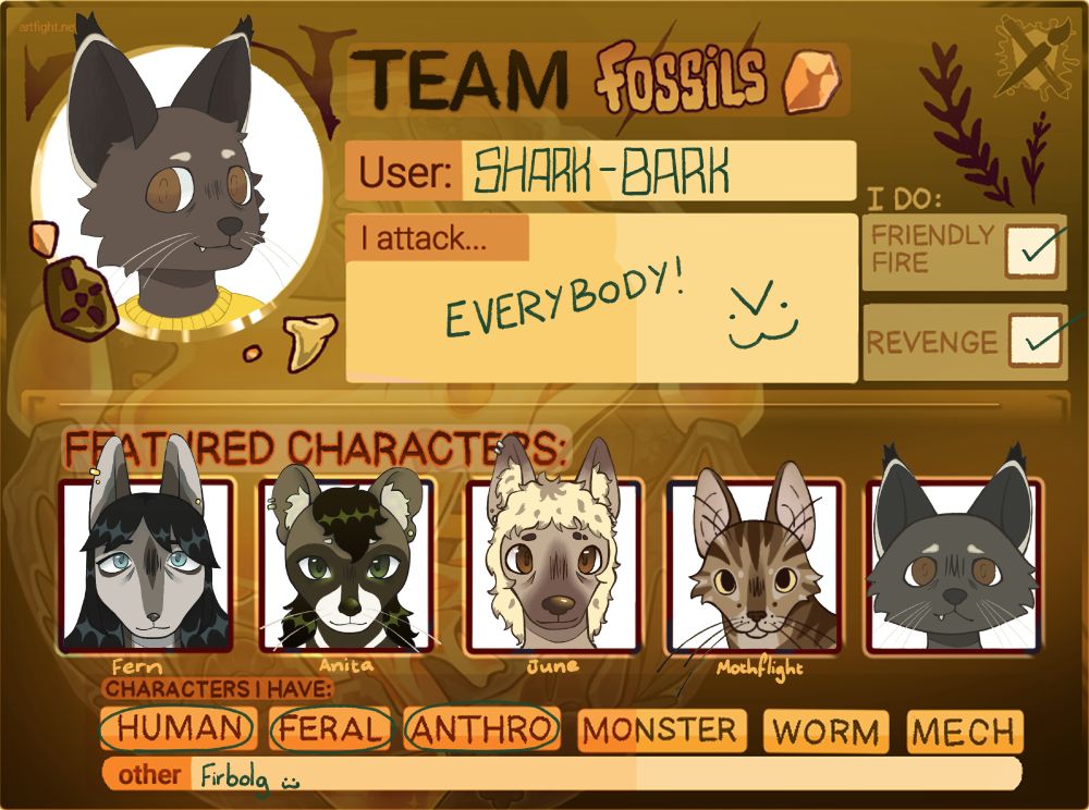 An Artfight card using the Team Fossils template. There is an image of my fursona as the profile picture in the upper left, beside which it states "User: SHARK-BARK". Below that there is a box that states "I attack: Everybody! >:3" (evil cat emoticon). The boxes "Friendly Fire" and "Revenge" are both ticked. In the featured characters section there are 5 headshots, one of Fern, Anita, June, Mothflight and then finally of my fursona. Below these images I have circled the "Human", "Feral" and "Anthro" categories of characters I have. In the "Other" section Firbolgs is written with an :3 emoticon.