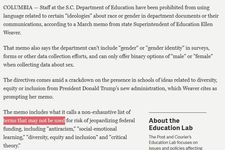 COLUMBIA — Staff at the S.C. Department of Education have been prohibited from using language related to certain "ideologies" about race or gender in department documents or their communications, according to a March memo from state Superintendent of Education Ellen Weaver. 

That memo also says the department can't include "gender" or "gender identity" in surveys, forms or other data collection efforts, and can only offer binary options of "male" or "female" when collecting data about sex.

The directives comes amid a crackdown on the presence in schools of ideas related to diversity, equity or inclusion from President Donald Trump's new administration, which Weaver cites as prompting her memo.

The memo includes what it calls a non-exhaustive list of terms that may not be used for risk of jeopardizing federal funding, including "antiracism," "social-emotional learning," "diversity, equity and inclusion" and "critical theory."