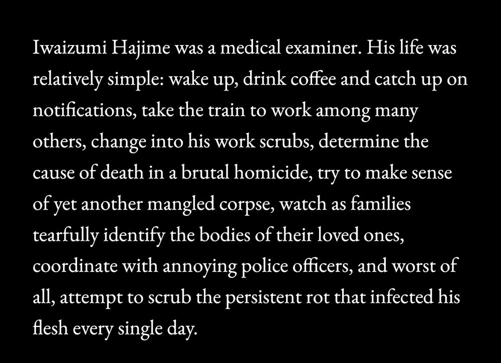Iwaizumi Hajime was a medical examiner. His life was relatively simple: wake up, drink coffee and catch up on notifications, take the train to work among many others, change into his work scrubs, determine the cause of death in a brutal homicide, try to make sense of yet another mangled corpse, watch as families tearfully identify the bodies of their loved ones, coordinate with annoying police officers, and worst of all, attempt to scrub the persistent rot that infected his flesh every single day.