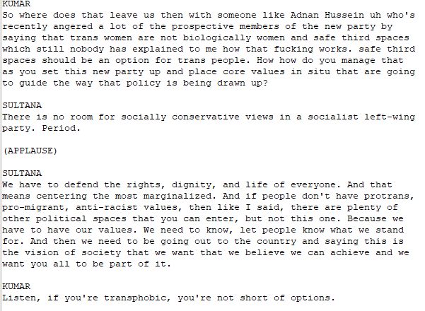 
KUMAR 
So where does that leave us then with someone like Adnan Hussein uh who's recently angered a lot of the prospective members of the new party by saying that trans women are not biologically women and safe third spaces which still nobody has explained to me how that fucking works. safe third spaces should be an option for trans people. How how do you manage that as you set this new party up and place core values in situ that are going to guide the way that policy is being drawn up? 

SULTANA 
There is no room for socially conservative views in a socialist left-wing party. Period.

(APPLAUSE) 

SULTANA 
We have to defend the rights, dignity, and life of everyone. And that means centering the most marginalized. And if people don't have protrans, pro-migrant, anti-racist values, then like I said, there are plenty of other political spaces that you can enter, but not this one. Because we have to have our values. We need to know, let people know what we stand for. And then we need to be going out to the country and saying this is the vision of society that we want that we believe we can achieve and we want you all to be part of it. 

KUMAR 
Listen, if you're transphobic, you're not short of options. 
