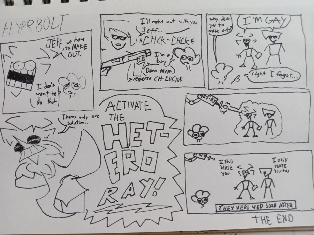 HYPRBOLT

panel1:
   marc: JEFF, we have to MAKE OUT
   jeff: I don't want to do that

panel2:
   Haley: I'll make out with you Jeff...
    She cocks a shotgun. It goes *CHCK-CHCK*
   Jeff: I'm a boy.
   Haley: Damn nvm
   *reverse CH-CHCK*

panel3: 
   Jeff, point at marc and haley: why don't you two maoe out?
   marc and haley: I'M GAY
   Jeff: right, I forgot...

panel4:
   marc: theres only one solution... ACTIVATE THE HETERO RAY!

panel5:
   hetero ray fires at marc and haley
   marc: I still hate you
   haley: I still hate you too
   caption: THEY WERE WED SOON AFTER

THE END
