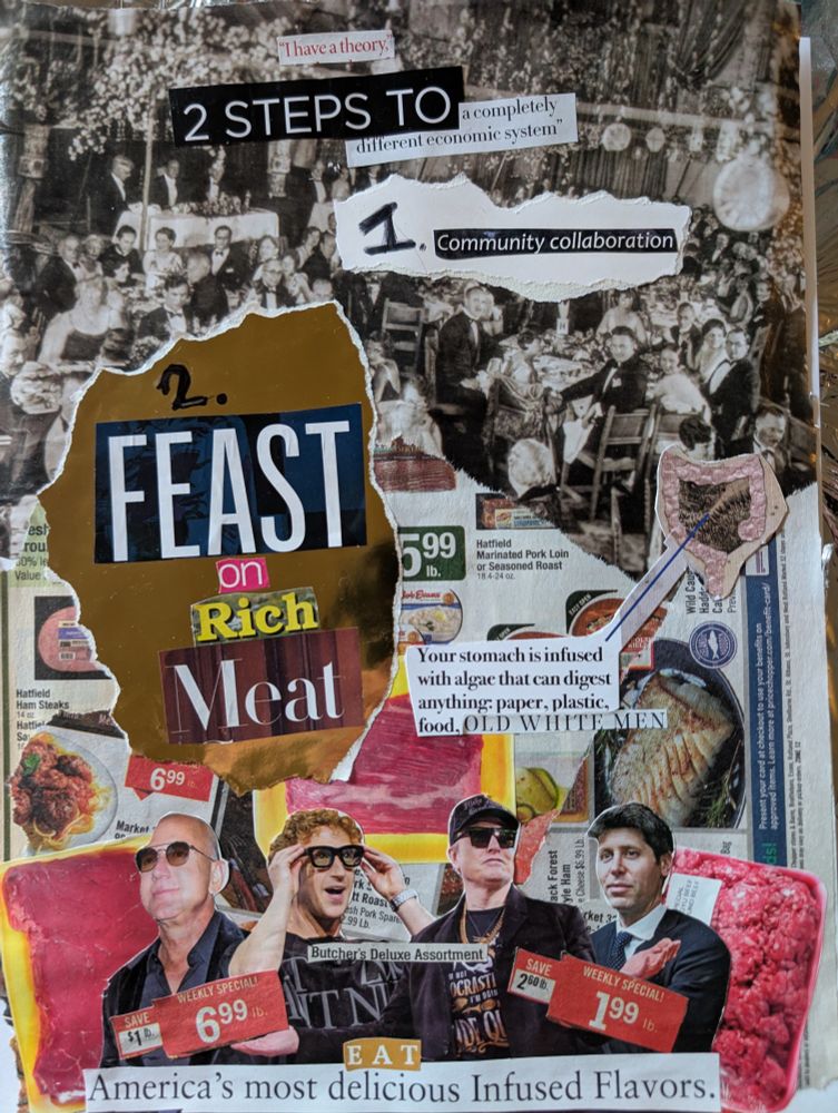 A collage art piece by Malice. It states in magazine clippings:

"I have a theory
2 steps to a completely different economic system
1. Community collaboration 
2. Feast on rich meat
Your stomach is infused with algae that can digest anything: paper, plastic, food, OLD WHITE MEN 
Butchers Deluxe Assortment 
EAT America's most delicious infused flavors. "

It is in front of a background of meat ads and tech billionaires 