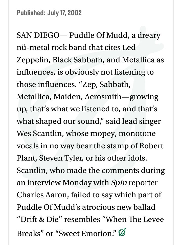 onion article - SAN DIEGO— Puddle Of Mudd, a dreary nü-metal rock band that cites Led Zeppelin, Black Sabbath, and Metallica as influences, is obviously not listening to those influences. “Zep, Sabbath, Metallica, Maiden, Aerosmith—growing up, that’s what we listened to, and that’s what shaped our sound,” said lead singer Wes Scantlin, whose mopey, monotone vocals in no way bear the stamp of Robert Plant, Steven Tyler, or his other idols. Scantlin, who made the comments during an interview Monday with Spin reporter Charles Aaron, failed to say which part of Puddle Of Mudd’s atrocious new ballad “Drift & Die” resembles “When The Levee Breaks” or “Sweet Emotion.”