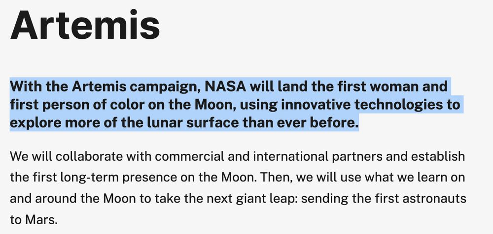 text from https://web.archive.org/web/20250313041133/https://www.nasa.gov/feature/artemis/
which reads:
Artemis
With the Artemis campaign, NASA will land the first woman and first person of color on the Moon, using innovative technologies to explore more of the lunar surface than ever before.

We will collaborate with commercial and international partners and establish the first long-term presence on the Moon. Then, we will use what we learn on and around the Moon to take the next giant leap: sending the first astronauts to Mars.
