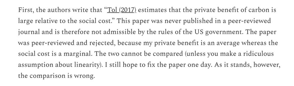 Excerpt from linked-to post: 
Text reads: 
First, the authors write that “Tol (2017) estimates that the private benefit of carbon is large relative to the social cost.” This paper was never published in a peer-reviewed journal and is therefore not admissible by the rules of the US government. The paper was peer-reviewed and rejected, because my private benefit is an average whereas the social cost is a marginal. The two cannot be compared (unless you make a ridiculous assumption about linearity). I still hope to fix the paper one day. As it stands, however, the comparison is wrong.
